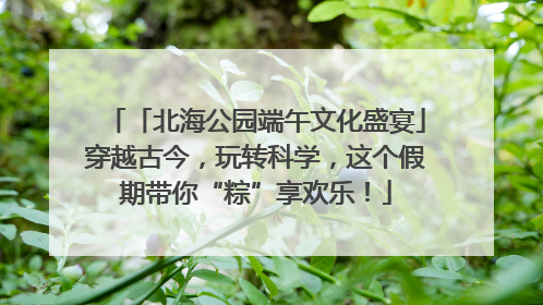 「北海公园端午文化盛宴」穿越古今，玩转科学，这个假期带你“粽”享欢乐！