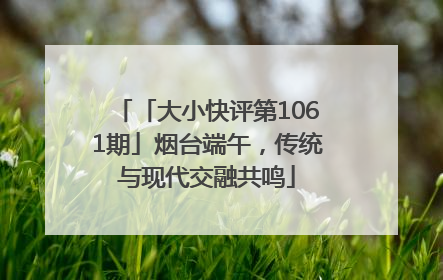 「大小快评第1061期」烟台端午，传统与现代交融共鸣