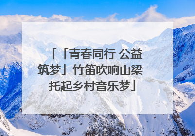 「青春同行 公益筑梦」竹笛吹响山梁 托起乡村音乐梦