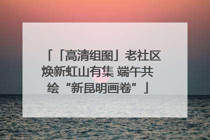 「高清组图」老社区焕新虹山有集 端午共绘“新昆明画卷”