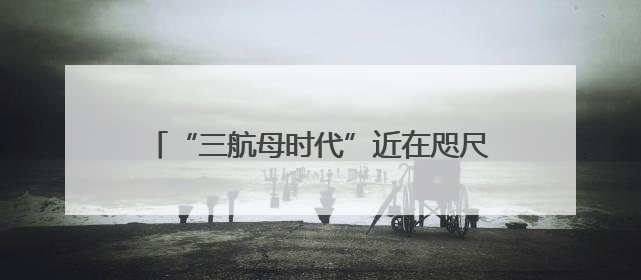 “三航母时代”近在咫尺 福建舰预测年内服役
