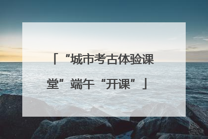 “城市考古体验课堂”端午“开课”