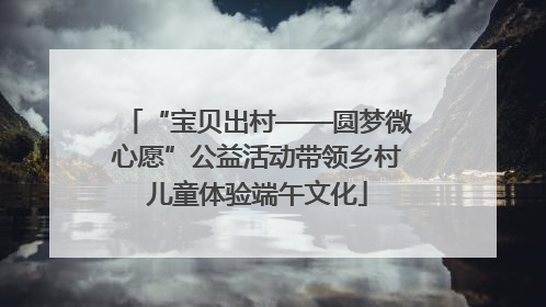 “宝贝出村——圆梦微心愿”公益活动带领乡村儿童体验端午文化