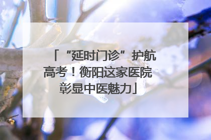 “延时门诊”护航高考！衡阳这家医院彰显中医魅力