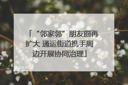 “邻家邻”朋友圈再扩大 通运街道携手周边开展协同治理