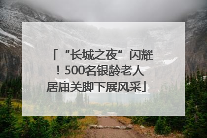 “长城之夜”闪耀！500名银龄老人居庸关脚下展风采