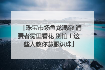 珠宝市场鱼龙混杂 消费者雾里看花 别怕！这些人教你慧眼识珠