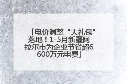 电价调整“大礼包”落地！1-5月新疆阿拉尔市为企业节省超6600万元电费