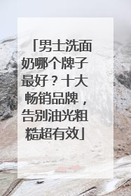 男士洗面奶哪个牌子最好？十大畅销品牌，告别油光粗糙超有效