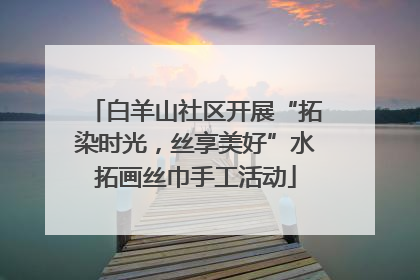 白羊山社区开展“拓染时光，丝享美好”水拓画丝巾手工活动