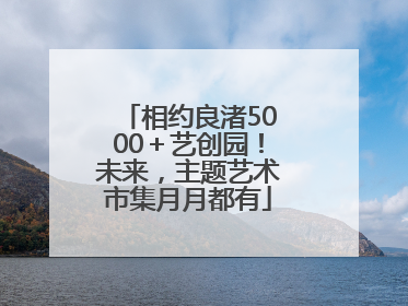 相约良渚5000＋艺创园！未来，主题艺术市集月月都有