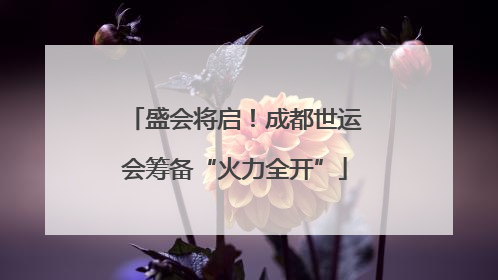 盛会将启！成都世运会筹备“火力全开”