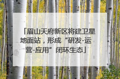 眉山天府新区将建卫星地面站，形成“研发-运营-应用”闭环生态