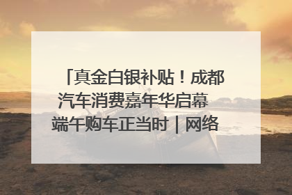 真金白银补贴！成都汽车消费嘉年华启幕 端午购车正当时｜网络中国节·端午