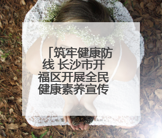 筑牢健康防线 长沙市开福区开展全民健康素养宣传月暨全民禁毒宣传活动