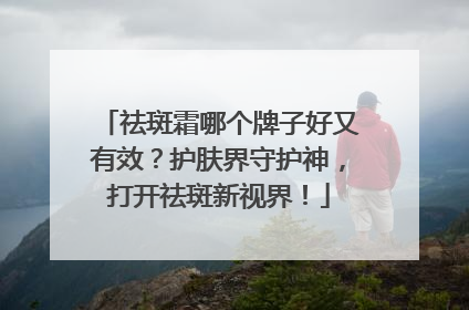 祛斑霜哪个牌子好又有效？护肤界守护神，打开祛斑新视界！
