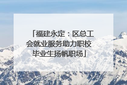福建永定：区总工会就业服务助力职校毕业生扬帆职场