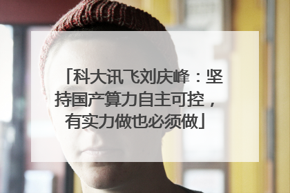 科大讯飞刘庆峰：坚持国产算力自主可控，有实力做也必须做