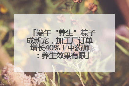端午“养生”粽子成新宠，加工厂订单增长40%！中药师：养生效果有限