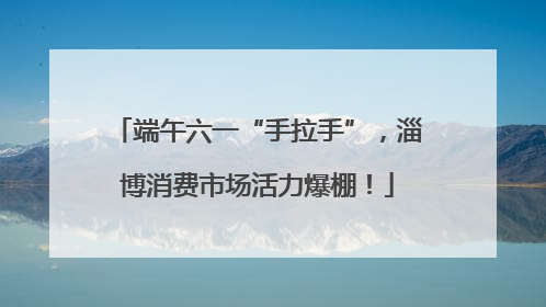 端午六一“手拉手”，淄博消费市场活力爆棚！