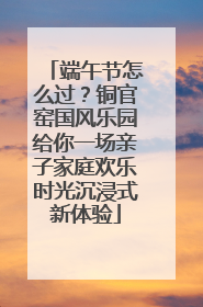 端午节怎么过？铜官窑国风乐园给你一场亲子家庭欢乐时光沉浸式新体验