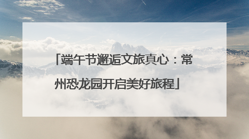 端午节邂逅文旅真心：常州恐龙园开启美好旅程