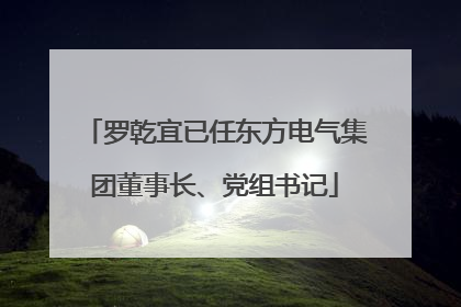 罗乾宜已任东方电气集团董事长、党组书记