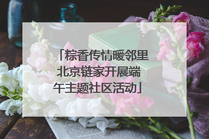 粽香传情暖邻里 北京链家开展端午主题社区活动