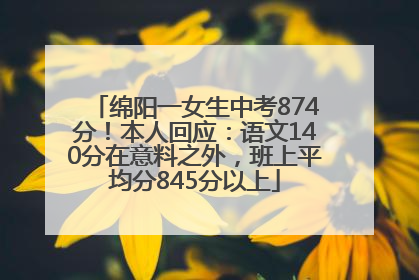 绵阳一女生中考874分！本人回应：语文140分在意料之外，班上平均分845分以上