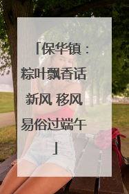 保华镇：粽叶飘香话新风 移风易俗过端午