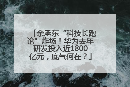 余承东“科技长跑论”炸场！华为去年研发投入近1800亿元，底气何在？
