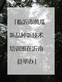 临沂市黄瓜新品种新技术培训班在沂南县举办