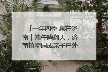 一年四季 泉在济南｜端午嗨翻天，济南植物园成亲子户外热门打卡地