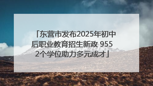 东营市发布2025年初中后职业教育招生新政 9552个学位助力多元成才