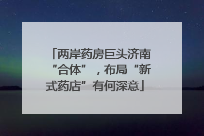 两岸药房巨头济南“合体”，布局“新式药店”有何深意