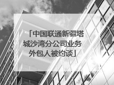 中国联通新疆塔城沙湾分公司业务外包人被约谈
