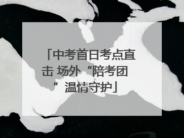 中考首日考点直击 场外“陪考团”温情守护