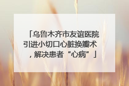 乌鲁木齐市友谊医院引进小切口心脏换瓣术，解决患者“心病”