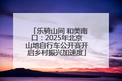 乐骑山间 和美南口：2025年北京山地自行车公开赛开启乡村振兴加速度