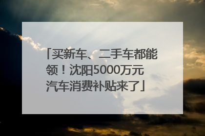 买新车、二手车都能领！沈阳5000万元汽车消费补贴来了