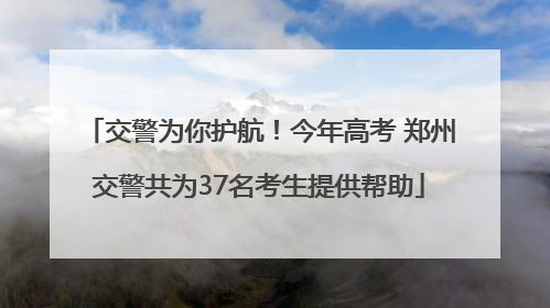 交警为你护航！今年高考 郑州交警共为37名考生提供帮助