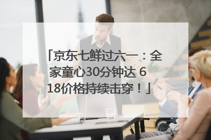 京东七鲜过六一：全家童心30分钟达 618价格持续击穿！