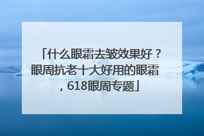 什么眼霜去皱效果好？眼周抗老十大好用的眼霜，618眼周专题