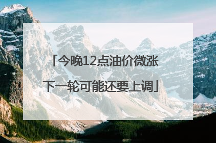 今晚12点油价微涨 下一轮可能还要上调