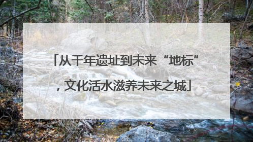 从千年遗址到未来“地标”，文化活水滋养未来之城