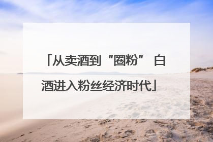 从卖酒到“圈粉” 白酒进入粉丝经济时代