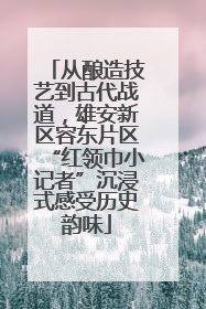 从酿造技艺到古代战道，雄安新区容东片区“红领巾小记者”沉浸式感受历史韵味