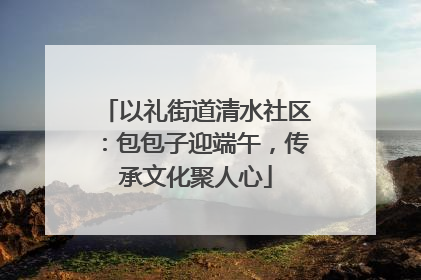 以礼街道清水社区：包包子迎端午，传承文化聚人心