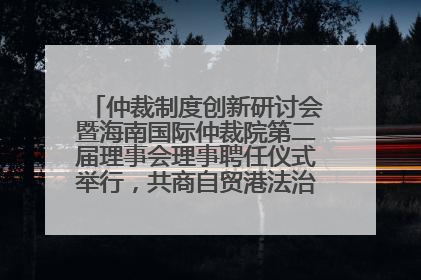 仲裁制度创新研讨会暨海南国际仲裁院第二届理事会理事聘任仪式举行，共商自贸港法治建设新路径