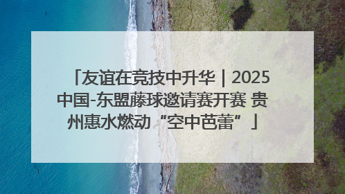 友谊在竞技中升华｜2025中国-东盟藤球邀请赛开赛 贵州惠水燃动“空中芭蕾”